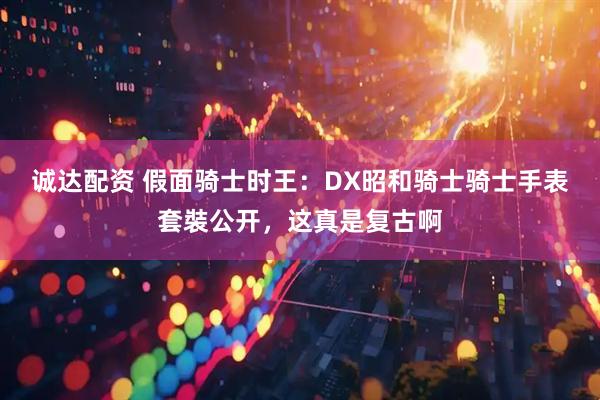 诚达配资 假面骑士时王：DX昭和骑士骑士手表套裝公开，这真是复古啊