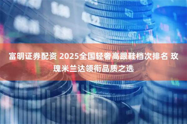 富明证券配资 2025全国轻奢高跟鞋档次排名 玫瑰米兰达领衔品质之选