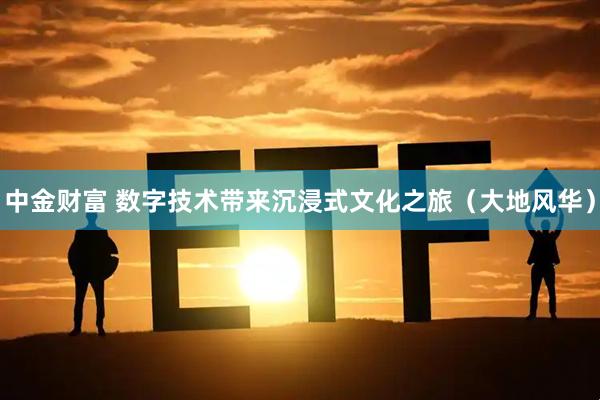中金财富 数字技术带来沉浸式文化之旅（大地风华）