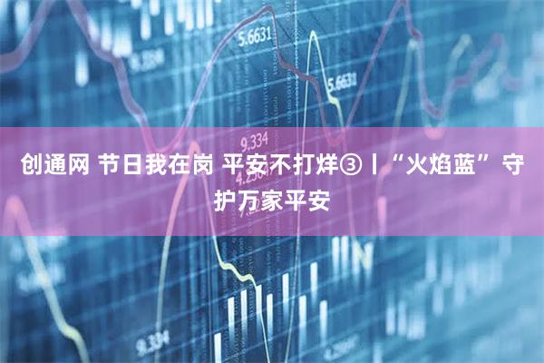 创通网 节日我在岗 平安不打烊③丨“火焰蓝” 守护万家平安